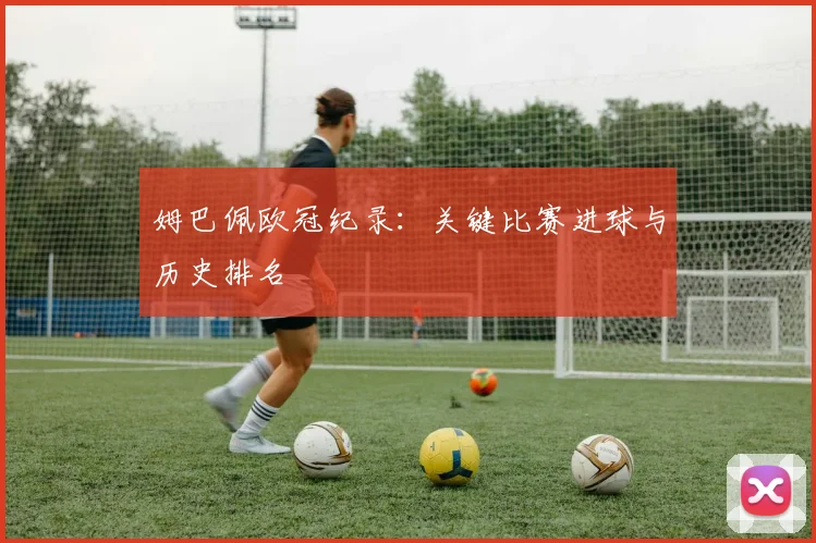 姆巴佩欧冠纪录：关键比赛进球与历史排名