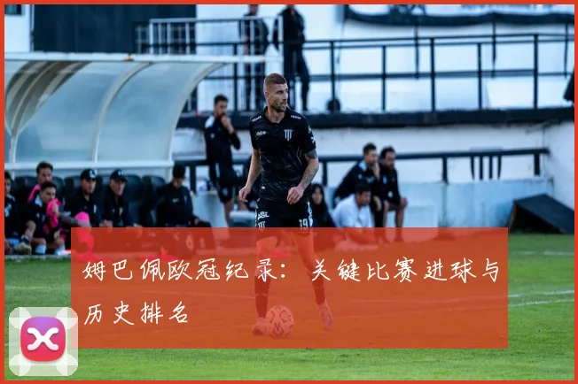 姆巴佩欧冠纪录:关键比赛进球与历史排名