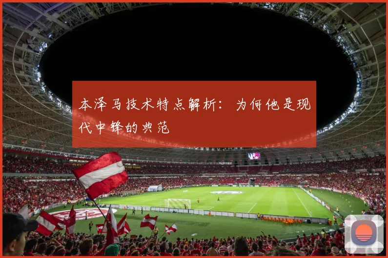 本泽马技术特点解析：为何他是现代中锋的典范