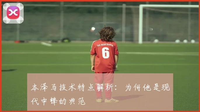 本泽马技术特点解析：为何他是现代中锋的典范