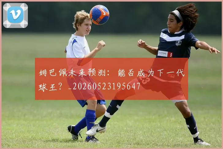 姆巴佩未来预测：能否成为下一代球王？_20260523195647